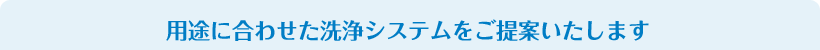 用途に合わせた洗浄システムをご提案いたします
